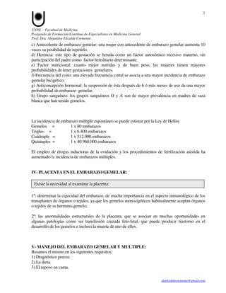 3


UNNE – Facultad de Medicina
Postgrado de Formación Contínua de Especialistas en Medicina General
Prof. Dra. Alejandra Elizalde Cremonte
c) Antecedente de embarazo gemelar: una mujer con antecedente de embarazo gemelar aumenta 10
veces su posibilidad de repetirlo.
d) Herencia: este tipo de gestación se hereda como un factor autosómico recesivo materno, sin
participación del padre como factor hereditario determinante.
e) Factor nutricional: cuanto mejor nutridas y de buen peso, las mujeres tienen mayores
probabilidades de tener gestaciones gemelares.
f) Frecuencia del coito: una elevada frecuencia coital se asocia a una mayor incidencia de embarazo
gemelar bicigótico.
g) Anticoncepción hormonal: la suspensión de ésta después de 6 ó más meses de uso da una mayor
probabilidad de embarazo gemelar.
h) Grupo sanguíneo: los grupos sanguíneos O y A son de mayor prevalencia en madres de raza
blanca que han tenido gemelos.



La incidencia de embarazo múltiple espontáneo se puede estimar por la Ley de Hellin:
Gemelos =            1 x 80 embarazos
Triples =            1 x 6.400 embarazos
Cuádruple =          1 x 512.000 embarazos
Quíntuples =         1 x 40.960.000 embarazos

El empleo de drogas inductoras de la ovulación y los procedimientos de fertilización asistida ha
aumentado la incidencia de embarazos múltiples.


IV- PLACENTA EN EL EMBARAZO GEMELAR:

 Existe la necesidad al examinar la placenta:

1º: determinar la cigocidad del embarazo, de mucha importancia en el aspecto inmunológico de los
transplantes de órganos o tejidos, ya que los gemelos monocigóticos habitualmente aceptan órganos
o tejidos de su hermano gemelo;

2º: las anormalidades estructurales de la placenta, que se asocian en muchas oportunidades en
algunas patologías como ser transfusión cruzada feto-fetal, que puede producir trastorno en el
desarrollo de los gemelos e incluso la muerte de uno de ellos.



V- MANEJO DEL EMBARAZO GEMELAR Y MULTIPLE:
Basamos el mismo en los siguientes requisitos:
1) Diagnóstico precoz.
2) La dieta.
3) El reposo en cama.

                                                                          aleelizaldecremonte@gmail.com
 