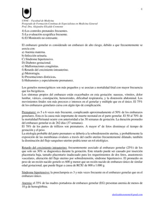 4


UNNE – Facultad de Medicina
Postgrado de Formación Contínua de Especialistas en Medicina General
Prof. Dra. Alejandra Elizalde Cremonte
4) Los controles prenatales frecuentes.
5) La evaluación ecográfica frecuente.
6) El Monitoréo no estresante.

El embarazo gemelar es considerado un embarazo de alto riesgo, debido a que frecuentemente se
asocia con:
a) Anemia materna.
b) Infección urinaria.
C) Síndrome hipertensivo.
D) Diabetes gestacional.
e) Malformaciones congénitas.
f) Retardo del crecimiento intrauterino.
g) Metrorragia.
h) Presentaciones distócicas.
I) Hidramnios y especialmente prematurez.

Los gemelos monocigóticos son más pequeños y se asocian a mortalidad fetal con mayor frecuencia
que los bicigóticos.
Los síntomas propios del embarazo están exacerbados en esta gestación: nauseas, vómitos, dolor
lumbar, várices, constipación, hemorroides, dificultad respiratoria, y la distensión abdominal. Los
movimientos fetales son más precoces e intensos en el gemelar y múltiple que en el único. El 75%
de los embarazos gemelares cursa con algún tipo de complicación.

Prematurez: es 5 a 6 veces más frecuente, complicando aproximadamente el 50% de los embarazos
gemelares. Esta es la causa más importante de muerte neonatal en el parto gemelar. El 50 al 70% de
la mortalidad Perinatal ocurre con anterioridad a las 30 semanas de gestación. La duración promedio
del embarazo gemelar es de 262 días (37 semanas).
El 78% de los partos de trillizos son prematuros. A mayor nº de fetos disminuye el tiempo de
gestación y el peso.
La etiología probable del parto prematuro se debería a la sobredistensión uterina, y probablemente la
exposición de las membranas ovulares a través del cuello uterino frecuentemente dilatado, también
la disminución del flujo sanguíneo uterino podría tener un rol etiológico.

Retardo del crecimiento intrauterino: frecuentemente asociado al embarazo gemelar (25%) de los
que solo un 30% se diagnostica durante la gestación. Este retardo puede ser causado por inserción
placentaria baja, tamaño placentario inadecuado para los requerimientos de dos fetos, anastomosis
vasculares, alteración del flujo uterino por sobredistensión, síndrome hipertensivo. El promedio en
peso de un recién nacido gemelo es 600 g menor que un recién nacido de embarazo único de similar
edad gestacional, que puede llegar a causa de RCIU de 800 a 1.000 g.

Síndrome hipertensivo: la preeclampsia es 3 y más veces frecuente en el embarazo gemelar que en el
embarazo único.

Anemia: el 35% de las madres portadoras de embarazo gemelar (EG) presentan anemia de menos de
10 g de hemoglobina.

                                                                           aleelizaldecremonte@gmail.com
 