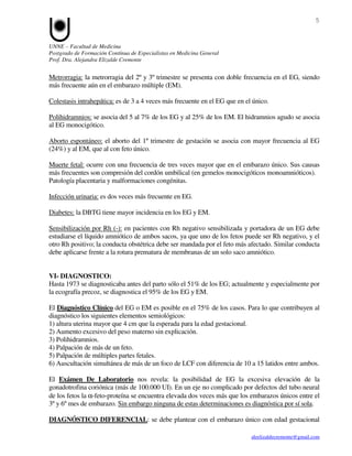 5


UNNE – Facultad de Medicina
Postgrado de Formación Contínua de Especialistas en Medicina General
Prof. Dra. Alejandra Elizalde Cremonte


Metrorragia: la metrorragia del 2º y 3º trimestre se presenta con doble frecuencia en el EG, siendo
más frecuente aún en el embarazo múltiple (EM).

Colestasis intrahepática: es de 3 a 4 veces más frecuente en el EG que en el único.

Polihidramnios: se asocia del 5 al 7% de los EG y al 25% de los EM. El hidramnios agudo se asocia
al EG monocigótico.

Aborto espontáneo: el aborto del 1º trimestre de gestación se asocia con mayor frecuencia al EG
(24%) y al EM, que al con feto único.

Muerte fetal: ocurre con una frecuencia de tres veces mayor que en el embarazo único. Sus causas
más frecuentes son compresión del cordón umbilical (en gemelos monocigóticos monoamnióticos).
Patología placentaria y malformaciones congénitas.

Infección urinaria: es dos veces más frecuente en EG.

Diabetes: la DBTG tiene mayor incidencia en los EG y EM.

Sensibilización por Rh (-): en pacientes con Rh negativo sensibilizada y portadora de un EG debe
estudiarse el líquido amniótico de ambos sacos, ya que uno de los fetos puede ser Rh negativo, y el
otro Rh positivo; la conducta obstétrica debe ser mandada por el feto más afectado. Similar conducta
debe aplicarse frente a la rotura prematura de membranas de un solo saco amniótico.


VI- DIAGNOSTICO:
Hasta 1973 se diagnosticaba antes del parto sólo el 51% de los EG; actualmente y especialmente por
la ecografía precoz, se diagnostica el 95% de los EG y EM.

El Diagnóstico Clínico del EG o EM es posible en el 75% de los casos. Para lo que contribuyen al
diagnóstico los siguientes elementos semiológicos:
1) altura uterina mayor que 4 cm que la esperada para la edad gestacional.
2) Aumento excesivo del peso materno sin explicación.
3) Polihidramnios.
4) Palpación de más de un feto.
5) Palpación de múltiples partes fetales.
6) Auscultación simultánea de más de un foco de LCF con diferencia de 10 a 15 latidos entre ambos.

El Exámen De Laboratorio nos revela: la posibilidad de EG la excesiva elevación de la
gonadotrofina coriónica (más de 100.000 UI). En un eje no complicado por defectos del tubo neural
de los fetos la α-feto-proteína se encuentra elevada dos veces más que los embarazos únicos entre el
3º y 6º mes de embarazo. Sin embargo ninguna de estas determinaciones es diagnóstica por sí sola.

DIAGNÓSTICO DIFERENCIAL: se debe plantear con el embarazo único con edad gestacional

                                                                            aleelizaldecremonte@gmail.com
 