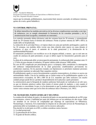 6


UNNE – Facultad de Medicina
Postgrado de Formación Contínua de Especialistas en Medicina General
Prof. Dra. Alejandra Elizalde Cremonte
mayor que la estimada, polihidramnios, macrosomía fetal, tumores asociados al embarazo (miomas,
quistes de ovario, quiste hidatídico).


VI- CONTROL PRENATAL:
 Se deben intensificar las medidas preventivas de las diversas complicaciones asociadas a este tipo
 de embarazos, eso se cumple aumentando la frecuencia de las consultas prenatales y de la
 monitorización fetal (ecografía y monitoréo no estresante).
Los controles prenatales deben efectuarse cada dos semanas hasta las 28 semanas, y semanalmente
desde las 29 semanas hasta el término del embarazo. Frente al primer síntoma de APP o HTA, la
madre debe ser hospitalizada.
La reducción de la actividad física y el reposo diario en cama por períodos prolongados a partir de
las 24 semanas, son medidas útiles (existe una clara relación entre reposo en cama durante el
embarazo, el peso al nacer, el aumento de la edad gestacional y la disminución de la
morbimortalidad Perinatal).
El tratamiento profiláctico con tocolíticos no es de ninguna utilidad, a menos, que se esté ante un
cuadro de amenaza de parto prematuro, en que se deben seguir los lineamientos generales para el
caso.
La dieta de la embarazada debe ser preocupación permanente, la embarazada debe aumentar entre 11
y 13 kilos de peso durante el embarazo. El aporte calórico debe alcanzar 3.000 cal/día.
En caso de EG complicado por preeclampsia grave o eclampsia, debe considerarse la interrupción
del embarazo independientemente de la edad gestacional, estabilizándose previamente las
condiciones maternas. En las pacientes tratadas con hipotensores es prioritario mantener presiones
que permitan mantener un adecuado flujo sanguíneo uterino.
El polihidramnio agudo se asocia frecuentemente a gemelos monocigóticos, el crónico se asocia con
anormalidades fetales. Una de las medidas que se suelen tomar en los polihidramnios agudos es la
amniocentesis evacuadora, de 200 a 800 ml de LA, maniobra que debe realizarse con mucho
cuidado porque puede llevar a producir desprendimiento de la placenta o parto prematuro.
La amniocentesis para la búsqueda de madurez pulmonar fetal puede ser realizada en un solo saco,
ya que en términos prácticos ambos fetos tienen el mismo grado de madurez, y más cuando el
crecimiento es concordante, lo que sí se ha demostrado es que la madurez pulmonar de los gemelos
ocurre varias semanas antes que en los fetos de embarazo único (Norman y col, 1983).


VII- MANEJO DEL PARTO GEMELAR Y MULTIPLE:
La conducción del trabajo de parto y la atención del parto en una paciente portadora de un EG exige
conocimientos, criterio y habilidad por parte del obstetra por ser un embarazo de alto riesgo. Debe
ser atendido en un servicio de complejidad que disponga de especialistas en Obstetricia,
Neonatología y Anestesia. Si la maternidad no dispone de un adecuado servicio de Neonatología, la
parturienta debe ser trasladada a un centro con los recursos adecuados.
Para decidir la vía del parto en el EG, se deben considerar ciertos factores:
1) La edad gestacional.
2) La presentación de los fetos.
3) El grado de flexión cefálica.

                                                                           aleelizaldecremonte@gmail.com
 