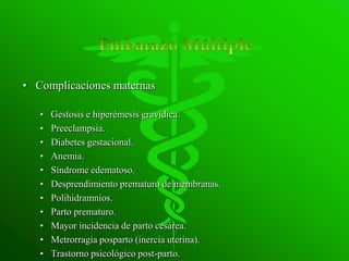 • Complicaciones maternas

   •   Gestosis e hiperémesis gravídica.
   •   Preeclampsia.
   •   Diabetes gestacional.
   •   Anemia.
   •   Síndrome edematoso.
   •   Desprendimiento prematuro de membranas.
   •   Polihidramnios.
   •   Parto prematuro.
   •   Mayor incidencia de parto cesárea.
   •   Metrorragia posparto (inercia uterina).
   •   Trastorno psicológico post-parto.
 