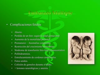 • Complicaciones fetales

   •   Aborto.
   •   Perdida de un feto: según la edad gestacional
   •   Aumento de la mortalidad perinatal.
   •   Prematurez – Anomalías congénitas
   •   Restricción del crecimiento intrauterino.
   •   Síndrome de transfusión feto-fetal (monocoriales).
   •   Polihidramnios.
   •   Entrelazamiento de cordones umbilicales.
   •   Fetos unidos.
   •   Colisión de gemelos durante el parto.
   •   + lesiones neurológicas y anemia.
 