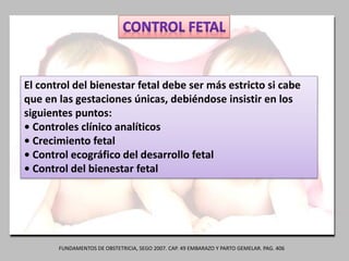 El control del bienestar fetal debe ser más estricto si cabe
que en las gestaciones únicas, debiéndose insistir en los
siguientes puntos:
• Controles clínico analíticos
• Crecimiento fetal
• Control ecográfico del desarrollo fetal
• Control del bienestar fetal
FUNDAMENTOS DE OBSTETRICIA, SEGO 2007. CAP. 49 EMBARAZO Y PARTO GEMELAR. PAG. 406
 