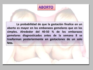 La probabilidad de que la gestación finalice en un
aborto es mayor en los embarazos gemelares que en los
simples. Alrededor del 40-50 % de los embarazos
gemelares diagnosticados antes de la semana 8 se
trasforman posteriormente en gestaciones de un solo
feto.
 