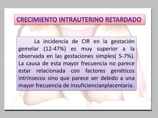 La incidencia de CIR en la gestación
gemelar (12-47%) es muy superior a la
observada en las gestaciones simples( 5-7%).
La causa de esta mayor frecuencia no parece
estar relacionada con factores genéticos
intrínsecos sino que parece ser debido a una
mayor frecuencia de insuficiencianplacentaria.
 
