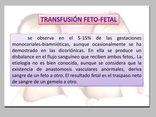 se observa en el 5-15% de las gestaciones
monocoriales-biamnióticas, aunque ocasionalmente se ha
demostrado en las dicoriónicas. En ella se produce un
disbalance en el flujo sanguíneo que reciben ambos fetos,. La
etiología no es bien conocida, aunque se considera que la
existencia de anastomosis vasculares anormales, deriva
sangre de un feto a otro. El resultado fetal es el traspaso neto
de sangre de un gemelo a otro.
 