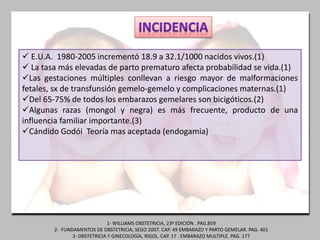  E.U.A. 1980-2005 incrementó 18.9 a 32.1/1000 nacidos vivos.(1)
 La tasa más elevadas de parto prematuro afecta probabilidad se vida.(1)
Las gestaciones múltiples conllevan a riesgo mayor de malformaciones
fetales, sx de transfunsión gemelo-gemelo y complicaciones maternas.(1)
Del 65-75% de todos los embarazos gemelares son bicigóticos.(2)
Algunas razas (mongol y negra) es más frecuente, producto de una
influencia familiar importante.(3)
Cándido Godói Teoría mas aceptada (endogamia)
1- WILLIAMS OBSTETRICIA, 23º EDICIÓN . PAG.859
2- FUNDAMENTOS DE OBSTETRICIA, SEGO 2007. CAP. 49 EMBARAZO Y PARTO GEMELAR. PAG. 401
3- OBSTETRICIA Y GINECOLOGÍA, RIGOL. CAP. 17 . EMBARAZO MULTIPLE. PAG. 177
 