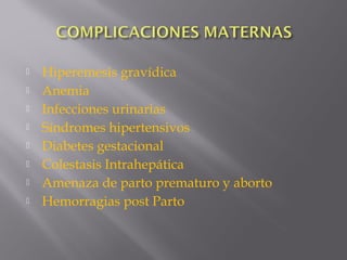  Hiperemesis gravídica
 Anemia
 Infecciones urinarias
 Síndromes hipertensivos
 Diabetes gestacional
 Colestasis Intrahepática
 Amenaza de parto prematuro y aborto
 Hemorragias post Parto
 