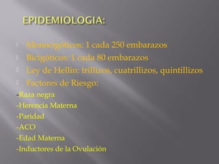  Monocigóticos: 1 cada 250 embarazos
 Bicigóticos: 1 cada 80 embarazos
 Ley de Hellin: trillizos, cuatrillizos, quintillizos
 Factores de Riesgo:
-Raza negra
-Herencia Materna
-Paridad
-ACO
-Edad Materna
-Inductores de la Ovulación
 