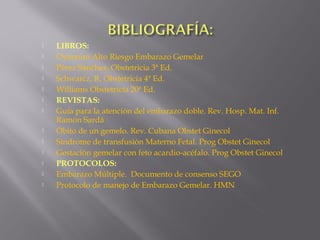  LIBROS:
 Oyarzúm Alto Riesgo Embarazo Gemelar
 Pérez Sánchez, Obstetricia 3ª Ed.
 Schwarcz, R. Obstetricia 4ª Ed.
 Williams Obstetricia 20ª Ed.
 REVISTAS:
 Guía para la atención del embarazo doble. Rev. Hosp. Mat. Inf.
Ramón Sardá
 Óbito de un gemelo. Rev. Cubana Obstet Ginecol
 Síndrome de transfusión Materno Fetal. Prog Obstet Ginecol
 Gestación gemelar con feto acardio-acéfalo. Prog Obstet Ginecol
 PROTOCOLOS:
 Embarazo Múltiple. Documento de consenso SEGO
 Protocolo de manejo de Embarazo Gemelar. HMN
 