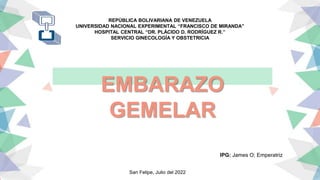 REPÚBLICA BOLIVARIANA DE VENEZUELA
UNIVERSIDAD NACIONAL EXPERIMENTAL “FRANCISCO DE MIRANDA”
HOSPITAL CENTRAL “DR. PLÁCIDO D. RODRÍGUEZ R.”
SERVICIO GINECOLOGÍA Y OBSTETRICIA
EMBARAZO
GEMELAR
IPG: James O; Emperatriz
San Felipe, Julio del 2022
 
