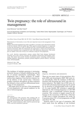 Acta Obstet Gynecol Scand 2001; 80: 287–299 Copyright C Acta Obstet Gynecol Scand 2001
Printed in Denmark ¡ All rights reserved
Acta Obstetricia et
Gynecologica Scandinavica
ISSN 0001-6349
REVIEW ARTICLE
Twin pregnancy: the role of ultrasound in
management
LENE SPERLING1
AND ANN TABOR2
From the Departments of Obstetrics and Gynecology, 1
Juliane Marie Center, Rigshospitalet, Copenhagen, and 2
Hvidovre
Hospital, Hvidovre, Denmark
Acta Obstet Gynecol Scand 2001; 80: 287–299. C Acta Obstet Gynecol Scand 2001
Determination of chorionicity is one of the most important issues in the management of twin
pregnancy.
Modern ultrasound equipment has made it possible to accurately assess placentation already
in the ﬁrst trimester with the lambda sign. With regard to prenatal diagnosis, it is important
to know the chorionicity in order to calculate the risk of chromosomally abnormal fetuses.
Accurate chorionicity offers the obstetricians the opportunity to observe the monochorionic
twins more intensively than is required for twins with dichorionic placentation. This review
gives an update of the state of the art for clinicians caring for twin pregnancies.
Key words: abortion; amniocentesis; amnion; amnion ﬂuid; brain damage; biochemical
screening; cervix uteri; chorion; chorionic villi sampling; chromosome abnormalities; endo-
scopy; fetal death; fetal growth; fetofetal transfusion; genetic counseling; malformations;
multiple pregnancy; placentation; prenatal; prenatal diagnosis; preterm delivery; twin preg-
nancy; ultrasonography
Submitted 6 July, 2000
Accepted 18 October, 2000
The incidence of multiple gestations is increasing,
primarily because of delayed childbearing and the
use of assisted reproductive technologies. Twin
pregnancies have a higher incidence of compli-
cations than singletons, from the ﬁrst trimester un-
til the delivery of the second fetus. Ultrasono-
graphic evaluation throughout all three trimesters
has allowed a closer and more differentiated moni-
toring of twin pregnancies.
This paper gives an overview of the management
of twin pregnancies with special emphasis on the
role of ultrasonography.
Abbreviations:
AC: amniocentesis; CVS: chorionic villus sampling; DC: di-
chorionic; DZ: dizygotic; DS: Down’s syndrome; IUGR: intra-
uterine growth retardation; MC: monochorionic; MZ: monozy-
gotic; NT: nuchal translucency; SGA: small for gestational age;
TTTS: twin-twin transfusion syndrome.
C Acta Obstet Gynecol Scand 80 (2001)
Biology
Zygocity, chorionicity and amnionicity
There are two major types of twin gestations: dizy-
gotic (DZ) and monozygotic (MZ). MZ twins oc-
cur sporadically, while the incidence of DZ twins
increases with advancing age, parity and with ovu-
lation induction. The higher rate of DZ twins ob-
served with advancing maternal age may be caused
by an elevation of gonadotrophin levels with age
(1). In some families DZ twinning is apparently
inherited (2). The twinning frequency is 2–45/1 000
deliveries, with a considerable variation between
countries. This variation is largely caused by dif-
ferences in the occurrence of DZ twins, while that
of MZ twins is similar throughout the world. In
Caucasians about 30% of twin pregnancies are MZ
and about 70% DZ.
Zygocity refers to the type of conception: MZ
twins result from the splitting of one fertilized
 