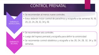 CONTROL PRENATAL
EMBARAZO
MONOCORIAL
• Se recomiendan al menos nueve controles.
• Éstos deberán incluir control de paraclínico y ecografía a las semanas 16, 18,
20, 22, 24, 28, 32, 34 y 36
EMBARAZO
BICORIAL
• Se recomiendan seis controles.
• Luego del ingreso prenatal y ecografía para definir la corionicidad
• Se recomienda control obstétrico y ecografía a las 20, 24, 28, 32, 34 y 36
semanas.
 