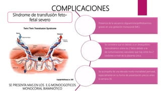 SE PRESENTA MAS EN LOS E.G MONOCIGOTICOS
MONOCORIAL BIAMNIOTICO
COMPLICACIONES
Presencia de la secuencia oligoamnios/polihidramnios
graves en una gestación monocorial (MC).
Se considera que es debido a un desequilibrio
hemodinámico entre los 2 fetos debido a la
de comunicaciones vasculares que hay entre los 2
cordones a nivel de la placenta única.
Se acompaña de una elevada morbi-mortalidad perinatal,
especialmente en su forma de presentación precoz antes
la semana 26.
Síndrome de transfusión feto-
fetal severo
 