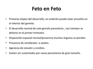 Feto en Feto
• Primeras etapas del desarrollo, un embrión puede estar envuelto en
el interior del gemelo.
• El desarrollo normal de este gemelo parasitario , casi siempre se
detiene en el primer trimestre.
• Disposición espacial normal/presencia muchos órganos se pierden.
• Presencia de vertebrales o axiales.
• Agenesia de corazón y cerebro.
• Suelen ser sustentadas por vasos parasitarios de gran tamaño.
 