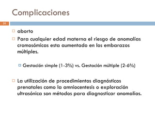 Complicaciones aborto Para cualquier edad materna el riesgo de anomalías cromosómicas esta aumentado en los embarazos múltiples. Gestación simple (1-3%) vs. Gestación múltiple (2-6%) La utilización de procedimientos diagnósticos prenatales como la amniocentesis o exploración ultrasónica son métodos para diagnosticar anomalías. 