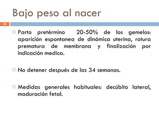 Bajo peso al nacer Parto pretérmino  20-50% de los gemelos: aparición espontanea de dinámica uterina, rotura prematura de membrana y finalización por indicación medica. No detener después de las 34 semanas. Medidas generales habituales: decúbito lateral, maduración fetal. 