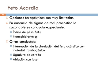 Feto Acardio Opciones terapéuticas son muy limitadas. En ausencia de signos de mal pronostico lo razonable es conducta expectante. Índice de peso <0.7 Normohidramnios Otras conductas: Interrupción de la circulación del feto acárdico con material trombogénico Ligadura de cordón Ablación con laser 