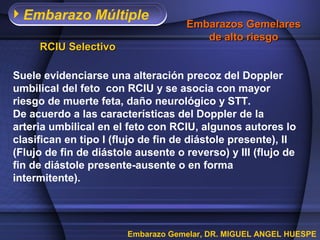 Embarazo Múltiple
                                    Embarazos Gemelares
                                       de alto riesgo
     RCIU Selectivo

Suele evidenciarse una alteración precoz del Doppler
umbilical del feto con RCIU y se asocia con mayor
riesgo de muerte feta, daño neurológico y STT.
De acuerdo a las características del Doppler de la
arteria umbilical en el feto con RCIU, algunos autores lo
clasifican en tipo I (flujo de fin de diástole presente), II
(Flujo de fin de diástole ausente o reverso) y III (flujo de
fin de diástole presente-ausente o en forma
intermitente).




                        Embarazo Gemelar, DR. MIGUEL ANGEL HUESPE
 