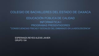 COLEGIO DE BACHILLERES DEL ESTADO DE OAXACA
EDUCACIÓN PÚBLICA DE CALIDAD
INFORMÁTICA I
PROGRAMAS PRESENTADORES
“CONSECUENCIAS FÍSICAS Y SOCIALES DEL EMBARAZO EN LA ADOLESCENCIA”
,
ESPERANZA REYES ALEXIS JAVIER
GRUPO 104
 