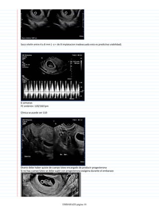 Saco vitelin entre 4 a 8 mm (- o + de 8 implatacion inadeacuada esto es predictivo viabilidad)
6 semanas
FC embrión: 120/160 lpm
Clinica se puede ver 110
Ovario debe haber quiste de cuerpo lúteo encargado de producir progesterona
Si no hay cuerpo lúteo se debe suplir con progesterona exógena durante el embarazo
EMBARAZO página 10
 