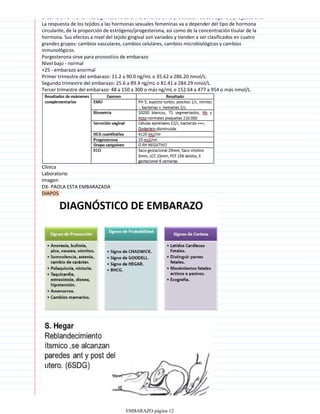 El cambio hormonal más significativo es el incremento en la producción de estrógeno y progesterona.
La respuesta de los tejidos a las hormonas sexuales femeninas va a depender del tipo de hormona
circulante, de la proporción de estrógeno/progesterona, así como de la concentración tisular de la
hormona. Sus efectos a nivel del tejido gingival son variados y tienden a ser clasificados en cuatro
grandes grupos: cambios vasculares, cambios celulares, cambios microbiológicos y cambios
inmunológicos.
Porgesterona sirve para pronostico de embarazo
Nivel bajo - normal
+25 - embarazo anormal
Primer trimestre del embarazo: 11.2 a 90.0 ng/mL o 35.62 a 286.20 nmol/L.
Segundo trimestre del embarazo: 25.6 a 89.4 ng/mL o 81.41 a 284.29 nmol/L.
Tercer trimestre del embarazo: 48 a 150 a 300 o más ng/mL o 152.64 a 477 a 954 o más nmol/L.
Clinica
Laboratorio
Imagen
DX- PAOLA ESTA EMBARAZADA
DIAPOS
EMBARAZO página 12
 