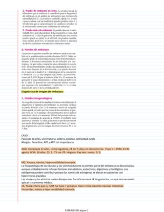 Diagnóstico de imagen de embarazo.
CASO
Paola de 20 años, universitaria, soltera, católica, lateralidad zurda
Alergias: Penicilina. APF y APP: sin importancia
AGO: menarquia 12 años, ciclos regulares, 28 por 5 días con dismenorrea. Flujo: ++. FUM: 23 de
agosto. IVSA: 16 años, CS: 1. ITS: no. PF: ninguno. Pap test: nunca. G: 0.
MC: Nausea, vómito, hipersensibilidad mamaria.
La fisiopatología de las náuseas y los vómitos durante la primera parte del embarazo es desconocida,
aunque probablemente influyan factores metabólicos, endocrinos, digestivos y fisiológicos. Los
estrógenos pueden contribuir porque los niveles de estrógenos se elevan en pacientes con
hiperemesis gravídica
Las náuseas y los vómitos suelen desaparecer hacia la semana 14 de gestación, sin que sea necesario
aplicar tratamiento médico.
EA: Paola refiere que su FUM fue hace 7 semanas. Hace 1 mes presenta nauseas matutinas
frecuentes, mareo e hipersensibilidad mamaria.
EMBARAZO página 2
 