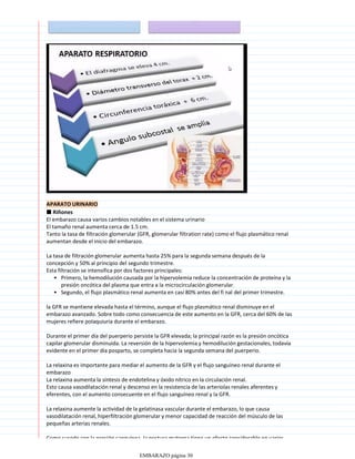 APARATO URINARIO
■ Riñones
El embarazo causa varios cambios notables en el sistema urinario
El tamaño renal aumenta cerca de 1.5 cm.
Tanto la tasa de filtración glomerular (GFR, glomerular filtration rate) como el flujo plasmático renal
aumentan desde el inicio del embarazo.
La tasa de filtración glomerular aumenta hasta 25% para la segunda semana después de la
concepción y 50% al principio del segundo trimestre.
Primero, la hemodilución causada por la hipervolemia reduce la concentración de proteína y la
presión oncótica del plasma que entra a la microcirculación glomerular.
•
Segundo, el flujo plasmático renal aumenta en casi 80% antes del fi nal del primer trimestre.
•
Esta filtración se intensifica por dos factores principales:
la GFR se mantiene elevada hasta el término, aunque el flujo plasmático renal disminuye en el
embarazo avanzado. Sobre todo como consecuencia de este aumento en la GFR, cerca del 60% de las
mujeres refiere polaquiuria durante el embarazo.
Durante el primer día del puerperio persiste la GFR elevada; la principal razón es la presión oncótica
capilar glomerular disminuida. La reversión de la hipervolemia y hemodilución gestacionales, todavía
evidente en el primer día posparto, se completa hacia la segunda semana del puerperio.
La relaxina es importante para mediar el aumento de la GFR y el flujo sanguíneo renal durante el
embarazo
La relaxina aumenta la síntesis de endotelina y óxido nítrico en la circulación renal.
Esto causa vasodilatación renal y descenso en la resistencia de las arteriolas renales aferentes y
eferentes, con el aumento consecuente en el flujo sanguíneo renal y la GFR.
La relaxina aumente la actividad de la gelatinasa vascular durante el embarazo, lo que causa
vasodilatación renal, hiperfiltración glomerular y menor capacidad de reacción del músculo de las
pequeñas arterias renales.
Como sucede con la presión sanguínea, la postura materna tiene un efecto considerable en varios
EMBARAZO página 30
 