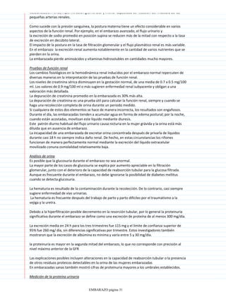 vasodilatación renal, hiperfiltración glomerular y menor capacidad de reacción del músculo de las
pequeñas arterias renales.
Como sucede con la presión sanguínea, la postura materna tiene un efecto considerable en varios
aspectos de la función renal. Por ejemplo, en el embarazo avanzado, el flujo urinario y
la excreción de sodio promedio en posición supina se reducen más de la mitad con respecto a la tasa
de excreción en decúbito lateral.
El impacto de la postura en la tasa de filtración glomerular y el flujo plasmático renal es más variable.
En el embarazo la excreción renal aumenta notablemente en la cantidad de varios nutrientes que se
pierden en la orina.
La embarazada pierde aminoácidos y vitaminas hidrosolubles en cantidades mucho mayores.
Pruebas de función renal
Los cambios fisiológicos en la hemodinámica renal inducidos por el embarazo normal repercuten de
diversas maneras en la interpretación de las pruebas de función renal.
Los niveles de creatinina sérica disminuyen en la gestación normal, de una media de 0.7 a 0.5 mg/100
ml. Los valores de 0.9 mg/100 ml o más sugieren enfermedad renal subyacente y obligan a una
valoración más detallada.
La depuración de creatinina promedio en la embarazada es 30% más alta.
La depuración de creatinina es una prueba útil para calcular la función renal, siempre y cuando se
haga una recolección completa de orina durante un periodo medido.
Si cualquiera de estos dos elementos se hace de manera incorrecta, los resultados son engañosos.
Durante el día, las embarazadas tienden a acumular agua en forma de edema postural; por la noche,
cuando están acostadas, movilizan este líquido mediante diuresis.
Este patrón diurno habitual del flujo urinario causa nicturia en la mujer grávida y la orina está más
diluida que en ausencia de embarazo.
La incapacidad de una embarazada de excretar orina concentrada después de privarla de líquidos
durante casi 18 h no siempre indica daño renal. De hecho, en estas circunstancias los riñones
funcionan de manera perfectamente normal mediante la excreción del líquido extracelular
movilizado conuna osmolalidad relativamente baja.
Análisis de orina
Es posible que la glucosuria durante el embarazo no sea anormal.
La mayor parte de los casos de glucosuria se explica por aumento apreciable en la filtración
glomerular, junto con el deterioro de la capacidad de reabsorción tubular para la glucosa filtrada.
Aunque es frecuente durante el embarazo, no debe ignorarse la posibilidad de diabetes mellitus
cuando se detecta glucosuria.
La hematuria es resultado de la contaminación durante la recolección. De lo contrario, casi siempre
sugiere enfermedad de vías urinarias.
La hematuria es frecuente después del trabajo de parto y parto difíciles por el traumatismo a la
vejiga y la uretra.
Debido a la hiperfiltración posible decremento en la resorción tubular, por lo general la proteinuria
significativa durante el embarazo se define como una excreción de proteína de al menos 300 mg/día.
La excreción media en 24 h para los tres trimestres fue 115 mg y el límite de confianza superior de
95% fue 260 mg/ día, sin diferencias significativas por trimestre. Estos investigadores también
mostraron que la excreción de albúmina es mínima y varía entre 5 y 30 mg/día.
la proteinuria es mayor en la segunda mitad del embarazo, lo que no corresponde con precisión al
nivel máximo anterior de la GFR
Las explicaciones posibles incluyen alteraciones en la capacidad de reabsorción tubular o la presencia
de otros residuos proteicos detectables en la orina de las mujeres embarazadas
En embarazadas sanas también mostró cifras de proteinuria mayores a los umbrales establecidos.
Medición de la proteína urinaria
EMBARAZO página 31
 