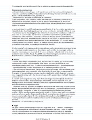 En embarazadas sanas también mostró cifras de proteinuria mayores a los umbrales establecidos.
Medición de la proteína urinaria
Las tres estrategias más usuales para medir la proteinuria son la tira reactiva cualitativa típica, la
recolección cuantitativa de 24 h y el índice albúmina/creatinina o proteína/creatinina de una muestra
de orina individual. En fecha reciente, Conrad et al.
(2014) hicieron una revisión de las limitaciones de cada opción.
El principal problema con la valoración con tira reactiva es que no considera la concentración o
dilución renal de la orina. Por ejemplo, en caso de poliuria y dilución extrema de la orina, un
resultado negativo o de trazas con la tira reactiva en realidad podría relacionarse con excreción
excesiva de proteína.
La recolección de orina por 24 h se altera en caso de dilatación de las vías urinarias, que se describe
más adelante. Las vías dilatadas pueden generar errores por retención (cientos de mililitros de orina
remanentes en las vías dilatadas) y derivados del tiempo (la orina residual pudo haberse producido
horas antes de su recolección). Para minimizar estas limitaciones, Lindheimer y Kanter (2010)
recomendaron hidratar primero a la paciente y colocarla en decúbito lateral, la postura definitiva
para evitar la obstrucción, durante 45 a 60 min. Después de este tiempo, se le pide que orine y esta
muestra se desecha. Justo después de esta micción inicia la recolección por 24 h. Durante la hora
final de la recolección, la paciente se coloca de nuevo en decúbito lateral, pero al final de esta hora,
la orina final recolectada se incorpora en el volumen total obtenido.
El índice proteína/creatinina es un parámetro alentador porque los datos se obtienen en poco tiempo
y se evitan los errores de recolección. La desventaja es que la cantidad de proteína por unidad de
creatinina excretada durante un periodo de 24 h no es constante, y se han definido varios límites
para definir la anormalidad. Waugh et al. (2003) desarrollaron nomogramas para los índices urinarios
de microalbúmina y creatinina durante los embarazos sin complicaciones.
■ Uréteres
Cuando el útero sale por completo de la pelvis, descansa sobre los uréteres, que se desplazan en
sentido lateral y quedan comprimidos en el borde pélvico. Por arriba de este nivel, el tono
intraureteral aumenta (Rubi, 1968). La dilatación ureteral es impresionante y Schulman y Herlinger
(1975) observaron que es mayor del lado derecho en el 86% de las mujeres (fig. 4-16).
La dilatación desigual puede deberse al acojinamiento que proporciona el colon sigmoides al uréter
izquierdo y quizá a la mayor compresión uréter derecha ejercida por el útero en dextrorrotación.
El complejo de la vena ovárica derecha, que muestra una dilatación notable durante el embarazo,
tiene una posición oblicua sobre el uréter derecho y es posible que contribuya mucho a la dilatación
ureteral derecha.
Es probable que la progesterona tenga algún efecto. Van Wagenen y Jenkins (1939) describieron
dilatación ureteral continua después de extirpar el mono fetal, pero con la placenta insitu. Sin
embargo, el inicio relativamente súbito de la dilatación en la parte intermedia del embarazo parece
más compatible con la compresión ureteral.
La distensión ureteral se acompaña de elongación, y muchas veces el uréter tiene curvas de tamaño
variable, la más pequeña de las cuales podría tener un ángulo agudo. Estas denominadas torceduras
tienen un nombre equivocado, ya que el término denota obstrucción. Casi siempre son curvas
sencillas o dobles, que observadas en la radiografía tomada en el mismo plano que la curva, pueden
parecer angulaciones agudas. Otra exposición en ángulo recto casi siempre confirma que se trata de
curvas menos marcadas. A pesar de estos cambios anatómicos, Seminset al. (2009) hicieron una
revisión y concluyeron que los índices de complicaciones relacionadas con la ureteroscopia en
pacientes
embarazadas y no embarazadas no difiren mucho.
■ Vejiga
Hay pocos cambios anatómicos significativos en la vejiga antes de las 12 semanas. Sin embargo, a
partir de ese momento, el tamaño uterino creciente, la hiperemia que afecta a todos los órganos
pélvicos y la hiperplasia del músculo y tejido conjuntivo vesicaleseleva el trígono de la vejiga y
produce engrosamiento de su margen posterior, o intraureteral. La continuación de este proceso
hasta el final del embarazo causa profundización y ensanchamiento notables del trígono. No hay
EMBARAZO página 32
 