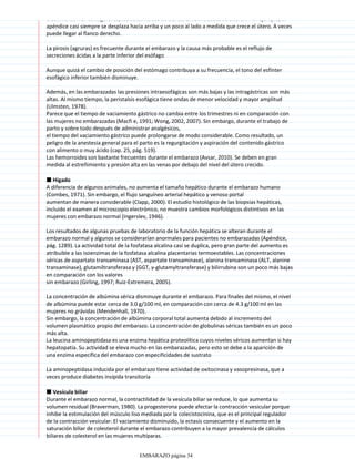 crecimiento. Por consiguiente, los datos físicos de ciertas enfermedades se alteran. Por ejemplo, el
apéndice casi siempre se desplaza hacia arriba y un poco al lado a medida que crece el útero. A veces
puede llegar al flanco derecho.
La pirosis (agruras) es frecuente durante el embarazo y la causa más probable es el reflujo de
secreciones ácidas a la parte inferior del esófago
Aunque quizá el cambio de posición del estómago contribuya a su frecuencia, el tono del esfínter
esofágico inferior también disminuye.
Además, en las embarazadas las presiones intraesofágicas son más bajas y las intragástricas son más
altas. Al mismo tiempo, la peristalsis esofágica tiene ondas de menor velocidad y mayor amplitud
(Ulmsten, 1978).
Parece que el tiempo de vaciamiento gástrico no cambia entre los trimestres ni en comparación con
las mujeres no embarazadas (Macfi e, 1991; Wong, 2002, 2007). Sin embargo, durante el trabajo de
parto y sobre todo después de administrar analgésicos,
el tiempo del vaciamiento gástrico puede prolongarse de modo considerable. Como resultado, un
peligro de la anestesia general para el parto es la regurgitación y aspiración del contenido gástrico
con alimento o muy ácido (cap. 25, pág. 519).
Las hemorroides son bastante frecuentes durante el embarazo (Avsar, 2010). Se deben en gran
medida al estreñimiento y presión alta en las venas por debajo del nivel del útero crecido.
■ Hígado
A diferencia de algunos animales, no aumenta el tamaño hepático durante el embarazo humano
(Combes, 1971). Sin embargo, el flujo sanguíneo arterial hepático y venoso portal
aumentan de manera considerable (Clapp, 2000). El estudio histológico de las biopsias hepáticas,
incluido el examen al microscopio electrónico, no muestra cambios morfológicos distintivos en las
mujeres con embarazo normal (Ingerslev, 1946).
Los resultados de algunas pruebas de laboratorio de la función hepática se alteran durante el
embarazo normal y algunos se considerarían anormales para pacientes no embarazadas (Apéndice,
pág. 1289). La actividad total de la fosfatasa alcalina casi se duplica, pero gran parte del aumento es
atribuible a las isoenzimas de la fosfatasa alcalina placentarias termoestables. Las concentraciones
séricas de aspartato transaminasa (AST, aspartate transaminase), alanina transaminasa (ALT, alanine
transaminase), glutamiltransferasa γ (GGT, γ-glutamyltransferase) y bilirrubina son un poco más bajas
en comparación con los valores
sin embarazo (Girling, 1997; Ruiz-Extremera, 2005).
La concentración de albúmina sérica disminuye durante el embarazo. Para finales del mismo, el nivel
de albúmina puede estar cerca de 3.0 g/100 ml, en comparación con cerca de 4.3 g/100 ml en las
mujeres no grávidas (Mendenhall, 1970).
Sin embargo, la concentración de albúmina corporal total aumenta debido al incremento del
volumen plasmático propio del embarazo. La concentración de globulinas séricas también es un poco
más alta.
La leucina aminopeptidasa es una enzima hepática proteolítica cuyos niveles séricos aumentan si hay
hepatopatía. Su actividad se eleva mucho en las embarazadas, pero esto se debe a la aparición de
una enzima específica del embarazo con especificidades de sustrato
La aminopeptidasa inducida por el embarazo tiene actividad de oxitocinasa y vasopresinasa, que a
veces produce diabetes insípida transitoria
■ Vesícula biliar
Durante el embarazo normal, la contractilidad de la vesícula biliar se reduce, lo que aumenta su
volumen residual (Braverman, 1980). La progesterona puede afectar la contracción vesicular porque
inhibe la estimulación del músculo liso mediada por la colecistocinina, que es el principal regulador
de la contracción vesicular. El vaciamiento disminuido, la ectasis consecuente y el aumento en la
saturación biliar de colesterol durante el embarazo contribuyen a la mayor prevalencia de cálculos
biliares de colesterol en las mujeres multíparas.
EMBARAZO página 34
 