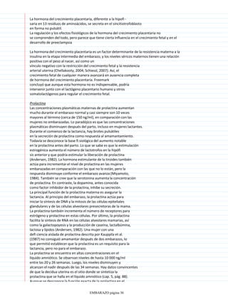 La hormona del crecimiento placentaria, diferente a la hipofi -
saria en 13 residuos de aminoácidos, se secreta en el sincitiotrofoblasto
en forma no pulsátil.
La regulación y los efectos fisiológicos de la hormona del crecimiento placentaria no
se comprenden del todo, pero parece que tiene cierta influencia en el crecimiento fetal y en el
desarrollo de preeclampsia
La hormona del crecimiento placentaria es un factor determinante de la resistencia materna a la
insulina en la etapa intermedia del embarazo, y los niveles séricos maternos tienen una relación
positiva con el peso al nacer, así como un
vínculo negativo con la restricción del crecimiento fetal y la resistencia
arterial uterina (Chellakooty, 2004; Schiessl, 2007). Así, el
crecimiento fetal de cualquier manera avanzará en ausencia completa
de hormona del crecimiento placentaria. Freemark
concluyó que aunque esta hormona no es indispensable, podría
intervenir junto con el lactógeno placentario humano y otros
somatolactógenos para regular el crecimiento fetal.
Prolactina
Las concentraciones plasmáticas maternas de prolactina aumentan
mucho durante el embarazo normal y casi siempre son 10 veces
mayores al término (cerca de 150 ng/ml), en comparación con las
mujeres no embarazadas. Lo paradójico es que las concentraciones
plasmáticas disminuyen después del parto, incluso en mujeres lactantes.
Durante el comienzo de la lactancia, hay brotes pulsátiles
en la secreción de prolactina como respuesta al amamantamiento.
Todavía se desconoce la base fi siológica del aumento notable
en la prolactina antes del parto. Lo que se sabe es que la estimulación
estrogénica aumenta el número de lactotrofos en la hipófi
sis anterior y que podría estimular la liberación de prolactina
(Andersen, 1982). La hormona estimulante de la tiroides también
actúa para incrementar el nivel de prolactina en las mujeres
embarazadas en comparación con las que no lo están, pero la
respuesta disminuye conforme el embarazo avanza (Miyamoto,
1984). También se cree que la serotonina aumenta la concentración
de prolactina. En contraste, la dopamina, antes conocida
como factor inhibidor de la prolactina, inhibe su secreción.
La principal función de la prolactina materna es asegurar la
lactancia. Al principio del embarazo, la prolactina actúa para
iniciar la síntesis de DNA y la mitosis de las células epiteliales
glandulares y de las células alveolares presecretoras de la mama.
La prolactina también incrementa el número de receptores para
estrógeno y prolactina en estas células. Por último, la prolactina
facilita la síntesis de RNA en las células alveolares mamarias, así
como la galactopoyesis y la producción de caseína, lactalbúmina,
lactosa y lípidos (Andersen, 1982). Una mujer con una
defi ciencia aislada de prolactina descrita por Kauppila et al.
(1987) no consiguió amamantar después de dos embarazos, lo
que permitió establecer que la prolactina es un requisito para la
lactancia, pero no para el embarazo.
La prolactina se encuentra en altas concentraciones en el
líquido amniótico. Se observan niveles de hasta 10 000 ng/ml
entre las 20 y 26 semanas. Luego, los niveles disminuyen y
alcanzan el nadir después de las 34 semanas. Hay datos convincentes
de que la decidua uterina es el sitio donde se sintetiza la
prolactina que se halla en el líquido amniótico (cap. 5, pág. 88).
Aunque se desconoce la función exacta de la prolactina en el
EMBARAZO página 36
 