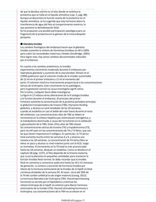 alcanzan el nadir después de las 34 semanas. Hay datos convincentes
de que la decidua uterina es el sitio donde se sintetiza la
prolactina que se halla en el líquido amniótico (cap. 5, pág. 88).
Aunque se desconoce la función exacta de la prolactina en el
líquido amniótico, se ha sugerido que esta hormona altera la
transferencia de agua del feto al compartimiento materno, lo
que previene la deshidratación fetal.
Se ha propuesto una posible participación patológica para un
fragmento de la prolactina en la génesis de la miocardiopatía
periparto
■ Glándula tiroides
Los cambios fisiológicos del embarazo hacen que la glándula
tiroides aumente la síntesis de hormonas tiroideas en 40 a 100%
para cubrir las necesidades maternas y fetales (Smallridge, 2005).
Para lograr esto, hay varios cambios documentados inducidos
por el embarazo.
En cuanto a los cambios anatómicos, la tiroides
experimenta crecimiento moderado durante el embarazo por
hiperplasia glandular y aumento de la vascularidad. Glinoer et al.
(1990) publicaron que el volumen medio de la tiroides aumentaba
de 12 ml en el primer trimestre a 15 ml al momento del
parto. El volumen total era inversamente proporcional a las concentraciones
séricas de tirotropina. Este crecimiento no es patológico,
pero la gestación normal no causa tiromegalia signifi cativa.
Por lo tanto, cualquier bocio debe investigarse.
La figura 4-17 esboza varias alteraciones de la fi siología tiroidea
y la función durante el embarazo. Al principio del primer
trimestre aumenta la concentración de la proteína portadora principal,
la globulina transportadora de tiroxina (TBG, thyroxine-binding
globulin), y alcanza su cenit alrededor de las 20 semanas,
cuando se estabiliza en casi el doble del valor basal durante el resto
del embarazo. Las concentraciones altas de TBG se deben al
incremento en la síntesis hepática por estimulación estrogénica, y
al metabolismo disminuido a causa del incremento en la sialilación
y glucosilación de la TBG. Estas cifras altas de TBG elevan
las concentraciones séricas de tiroxina (T4) y triyodotironina (T3),
pero no infl uyen en las concentraciones de T4 y T3 libres, que son
las que tienen importancia fi siológica. En particular, la T4 sérica
total aumenta mucho entre las semanas 6 y 9, y alcanza una
meseta a las 18 semanas. La concentración de T4 sérica libre se
eleva un poco y alcanza su nivel máximo junto con la hCG, luego
se normaliza. El incremento en la T4 total es más pronunciado
hasta las 18 semanas, después se estabiliza. Como se detalla en el
capítulo 58 (pág. 1147), el feto depende de la tiroxina materna,
que cruza la placenta en pequeñas cantidades para mantener la
función tiroidea fetal normal. Se debe recordar que la tiroides
fetal no comienza a concentrar yodo sino hasta las 10 o 12 semanas
de gestación. La síntesis y secreción de hormona tiroidea por
efecto de la hormona estimulante de la tiroides de la hipófi sis fetal
comienza alrededor de la semana 20. Al nacer, cerca del 30% de
la T4 del cordón umbilical es de origen materno (Leung, 2012).
La hormona liberadora de tirotropina (TRH, thyrotropinreleasing
hormone) se secreta por el hipotálamo y estimula las
células tirotropas de la hipófi sis anterior para liberar hormona
estimulante de la tiroides (TSH, thyroid-stimulating hormone) o
tirotropina. Las concentraciones de la TRH no se elevan en el
EMBARAZO página 37
 
