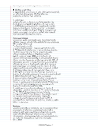(Kennedy, 2010). La defi ciencia grave causa cretinismo.
■ Glándulas paratiroideas
La regulación de la concentración de calcio está muy interrelacionada
con la fi siología del magnesio, el fosfato, la hormona
paratiroidea, la vitamina D y la calcitonina.
Es probable que
cualquier alteración en alguno de estos factores cambie a los
demás. En una investigación longitudinal de 20 mujeres, More
et al. (2003) observaron que todos los marcadores de recambio
óseo aumentaron durante el embarazo normal y no alcanzaron
el nivel basal a los 12 meses después del parto. Concluyeron que
el calcio necesario para el crecimiento fetal y la lactancia puede
obtenerse en parte del esqueleto materno.
Hormona paratiroidea
Los descensos agudos o crónicos del calcio plasmático o la caída
súbita del magnesio estimulan la liberación de hormona paratiroidea
(PTH, parathyroid hormone).
Por el contrario, el aumento
en la concentración de calcio y magnesio suprime la liberación
de PTH. La acción de esta hormona en la resorción ósea, absorción
intestinal y reabsorción renal eleva las concentraciones de
calcio y reduce las de fosfato en el líquido extracelular.
Según la revisión de Cooper (2011), la mineralización del
esqueleto fetal requiere cerca de 30 g de calcio, sobre todo durante
el tercer trimestre. Aunque esta cantidad representa sólo el 3% del
total de calcio que existe en el esqueleto materno, la provisión de
calcio aún representa un desafío para la madre. En la mayoría de
las circunstancias, el aumento de la absorción materna de calcio
proporciona el mineral adicional. Durante el embarazo, la cantidad
de calcio absorbida se eleva de manera gradual y llega a cerca
de 400 mg/día en el tercer trimestre. Parece que el aumento en la
absorción de calcio está mediado por el incremento en la concentración
de 1,25-dihidroxivitamina D materna. Esto ocurre a pesar
de las concentraciones bajas de PTH durante el embarazo, que es
el estímulo normal para la síntesis activa de vitamina D en los
riñones. En realidad, la concentración plasmática de PTH disminuye
en el primer trimestre y luego aumenta de manera progresiva
durante el resto del embarazo (Pitkin, 1979).
Es probable que el aumento en la producción de vitamina D
activa se deba a la síntesis placentaria de PTH o proteína relacionada
con PTH (PTH-rP). En ausencia de embarazo y lactancia,
por lo general la PTH-rP sólo se detecta en el suero de las mujeres
con hipercalcemia secundaria a neoplasias malignas. Sin
embargo, durante el embarazo la concentración de PTH-rP
aumenta en forma signifi cativa. Esta proteína se sintetiza en tejidos
fetales y en las mamas.
Calcitonina
Las acciones conocidas de la calcitonina casi siempre se consideran
opuestas a las de la hormona paratiroidea y la vitamina D de
proteger la calcifi cación esquelética durante periodos de estrés
para el calcio. El embarazo y la lactancia causan un notable
estrés de calcio y durante estos periodos, los niveles de calcitonina
son mucho más altos que los de mujeres no embarazadas
(Weiss, 1998).
EMBARAZO página 39
 