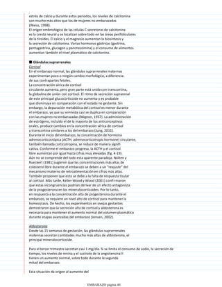 para el calcio. El embarazo y la lactancia causan un notable
estrés de calcio y durante estos periodos, los niveles de calcitonina
son mucho más altos que los de mujeres no embarazadas
(Weiss, 1998).
El origen embriológico de las células C secretoras de calcitonina
es la cresta neural y se localizan sobre todo en las áreas perifoliculares
de la tiroides. El calcio y el magnesio aumentan la biosíntesis y
la secreción de calcitonina. Varias hormonas gástricas (gastrina,
pentagastrina, glucagon y pancreozimina) y el consumo de alimentos
aumentan también el nivel plasmático de calcitonina.
■ Glándulas suprarrenales
Cortisol
En el embarazo normal, las glándulas suprarrenales maternas
experimentan poco o ningún cambio morfológico, a diferencia
de sus contrapartes fetales.
La concentración sérica de cortisol
circulante aumenta, pero gran parte está unida con transcortina,
la globulina de unión con cortisol. El ritmo de secreción suprarenal
de este principal glucocorticoide no aumenta y es probable
que disminuya en comparación con el estado no gestante. Sin
embargo, la depuración metabólica del cortisol es menor durante
el embarazo, ya que su semivida casi se duplica en comparación
con las mujeres no embarazadas (Migeon, 1957). La administración
de estrógeno, incluido el de la mayoría de los anticonceptivos
orales, produce cambios en la concentración sérica de cortisol
y transcortina similares a los del embarazo (Jung, 2011).
Durante el inicio del embarazo, la concentración de hormona
adrenocorticotrópica (ACTH, adrenocorticotropic hormone) circulante,
también llamada corticotropina, se reduce de manera signifi
cativa. Conforme el embarazo progresa, la ACTH y el cortisol
libre aumentan por igual hasta cifras muy elevadas (fig. 4-19).
Aún no se comprende del todo esta aparente paradoja. Nolten y
Rueckert (1981) sugieren que las concentraciones más altas de
colesterol libre durante el embarazo se deben a un “reajuste” del
mecanismo materno de retroalimentación en cifras más altas.
También proponen que esto se debe a la falta de respuesta tisular
al cortisol. Más tarde, Keller-Wood y Wood (2001) confi rmaron
que estas incongruencias podrían derivar de un efecto antagonista
de la progesterona en los mineralocorticoides. Por lo tanto,
en respuesta a la concentración alta de progesterona durante el
embarazo, se requiere un nivel alto de cortisol para mantener la
homeostasis. De hecho, los experimentos en ovejas gestantes
demostraron que la secreción alta de cortisol y aldosterona es
necesaria para mantener el aumento normal del volumen plasmático
durante etapas avanzadas del embarazo (Jensen, 2002).
Aldosterona
Desde las 15 semanas de gestación, las glándulas suprarrenales
maternas secretan cantidades mucho más altas de aldosterona, el
principal mineralocorticoide.
Para el tercer trimestre secretan casi 1 mg/día. Si se limita el consumo de sodio, la secreción de
tiempo, los niveles de renina y el sustrato de la angiotensina II
tienen un aumento normal, sobre todo durante la segunda
mitad del embarazo.
Esta situación da origen al aumento del
nivel plasmático de angiotensina II, que al actuar en la zona
EMBARAZO página 40
 