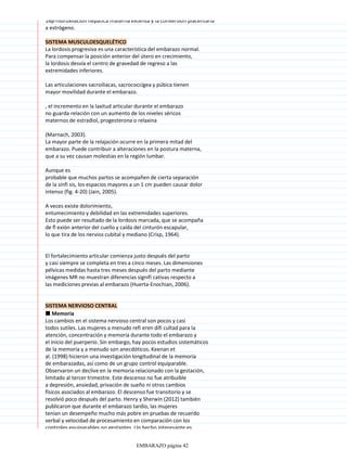 16β-hidroxilación hepática materna extensa y la conversión placentaria
a estrógeno.
SISTEMA MUSCULOESQUELÉTICO
La lordosis progresiva es una característica del embarazo normal.
Para compensar la posición anterior del útero en crecimiento,
la lordosis desvía el centro de gravedad de regreso a las
extremidades inferiores.
Las articulaciones sacroiliacas, sacrococcígea y púbica tienen
mayor movilidad durante el embarazo.
, el incremento en la laxitud articular durante el embarazo
no guarda relación con un aumento de los niveles séricos
maternos de estradiol, progesterona o relaxina
(Marnach, 2003).
La mayor parte de la relajación ocurre en la primera mitad del
embarazo. Puede contribuir a alteraciones en la postura materna,
que a su vez causan molestias en la región lumbar.
Aunque es
probable que muchos partos se acompañen de cierta separación
de la sínfi sis, los espacios mayores a un 1 cm pueden causar dolor
intenso (fig. 4-20) (Jain, 2005).
A veces existe dolorimiento,
entumecimiento y debilidad en las extremidades superiores.
Esto puede ser resultado de la lordosis marcada, que se acompaña
de fl exión anterior del cuello y caída del cinturón escapular,
lo que tira de los nervios cubital y mediano (Crisp, 1964).
El fortalecimiento articular comienza justo después del parto
y casi siempre se completa en tres a cinco meses. Las dimensiones
pélvicas medidas hasta tres meses después del parto mediante
imágenes MR no muestran diferencias signifi cativas respecto a
las mediciones previas al embarazo (Huerta-Enochian, 2006).
SISTEMA NERVIOSO CENTRAL
■ Memoria
Los cambios en el sistema nervioso central son pocos y casi
todos sutiles. Las mujeres a menudo refi eren difi cultad para la
atención, concentración y memoria durante todo el embarazo y
el inicio del puerperio. Sin embargo, hay pocos estudios sistemáticos
de la memoria y a menudo son anecdóticos. Keenan et
al. (1998) hicieron una investigación longitudinal de la memoria
de embarazadas, así como de un grupo control equiparable.
Observaron un declive en la memoria relacionado con la gestación,
limitado al tercer trimestre. Este descenso no fue atribuible
a depresión, ansiedad, privación de sueño ni otros cambios
físicos asociados al embarazo. El descenso fue transitorio y se
resolvió poco después del parto. Henry y Sherwin (2012) también
publicaron que durante el embarazo tardío, las mujeres
tenían un desempeño mucho más pobre en pruebas de recuerdo
verbal y velocidad de procesamiento en comparación con los
controles equiparables no gestantes. Un hecho interesante es
EMBARAZO página 42
 