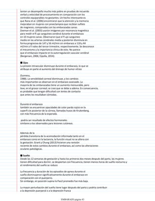 publicaron que durante el embarazo tardío, las mujeres
tenían un desempeño mucho más pobre en pruebas de recuerdo
verbal y velocidad de procesamiento en comparación con los
controles equiparables no gestantes. Un hecho interesante es
que Rana et al. (2006) encontraron que la atención y la memoria
mejoraban en mujeres con preeclampsia que recibían sulfato
de magnesio, comparadas con las embarazadas sanas.
Zeeman et al. (2003) usaron imágenes por resonancia magnética
para medir el fl ujo sanguíneo cerebral durante el embarazo
en 10 mujeres sanas. Observaron que el fl ujo sanguíneo
medio en las arterias cerebrales media y posterior disminuía en
forma progresiva de 147 y 56 ml/min sin embarazo a 118 y 44
ml/min a fi nales del tercer trimestre, respectivamente. Se desconoce
el mecanismo y la importancia clínica de esto. No parece
que el embarazo impacte en la autorregulación vascular cerebral
(Bergersen, 2006; Cipolla, 2014).
■ Ojos
La presión intraocular disminuye durante el embarazo, lo que se
atribuye en parte al aumento del drenaje de humor vítreo
(Sunness,
1988). La sensibilidad corneal disminuye, y los cambios
más importantes se observan en el embarazo avanzado. La
mayoría de las embarazadas tiene un aumento mensurable, pero
leve, en el grosor corneal; se cree que se debe a edema. En consecuencia,
es probable que tengan dificultad con lentes de contacto
que antes les resultaban cómodas.
Durante el embarazo
también se encuentran opacidades de color pardo rojizo en la
superfi cie posterior de la córnea, llamadas husos de Krukenberg,
con más frecuencia de la esperada.
podría ser resultado de efectos hormonales
similares a los observados para lesiones cutáneas.
Además de la
pérdida transitoria de la acomodación informada tanto en el
embarazo como en la lactancia, la función visual no se altera con
la gestación. Grant y Chung (2013) hicieron una revisión
reciente de estos cambios durante el embarazo, así como las alteraciones
oculares patológicas.
■ Sueño
Desde las 12 semanas de gestación y hasta los primeros dos meses después del parto, las mujeres
tienen dificultad para dormir, se despiertan con frecuencia, tienen menos horas de sueño nocturno y
el rendimiento del sueño se reduce
La frecuencia y duración de los episodios de apnea durante el
sueño disminuyeron significativamente durante el embarazo en
comparación con el puerperio.
Sin embargo, en posición supina la Pao2 promedio fue más baja.
La mayor perturbación del sueño tiene lugar después del parto y podría contribuir
a la depresión puerperal o a la depresión franca
EMBARAZO página 43
 