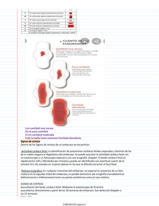 Signos de certeza
Dentro de los Signos de certeza de un embarazo se encuentran:
-Actividad cardíaca fetal: La identificación de pulsaciones cardíacas fetales separadas y distintas de las
de la madre asegura el diagnóstico del embarazo. Se puede auscultar la actividad cardíaca fetal con
un estetoscopio o un fetoscopio especial o con una ecografía -Doppler. El latido cardíaco fetal es
rápido (entre 120 y 160 latidos por minuto) y puede ser identificado con exactitud a partir de la
semana 19 y 20, excepto en mujeres obesas en las que se dificulta escuchar el foco fetal.
-Rastreo ecográfico: En cualquier momento del embarazo, en especial en presencia de un feto
maduro en la segunda mitad del embarazo, es posible demostrar por ecografía transabdominal
bidimensional o tridimensional tanto sus partes anatómicas como el saco vitelino.
SIGNOS DE CERTEZA:
Auscultación del latido cardiaco fetal: Mediante el estetoscopio de Pinard lo
auscultamos directamente a partir de las 20 semanas de embarazo. Con detección Doppler a
las 12 semanas.
110 a 160
EMBARAZO página 6
 