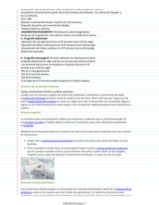 Auscultación del latido cardiaco fetal: Mediante el estetoscopio de Pinard lo
auscultamos directamente a partir de las 20 semanas de embarazo. Con detección Doppler a
las 12 semanas.
110 a 160
Detectar movimientos fetales: A partir de ≥16 semanas.
Palpación de partes y/o movimientos fetales.
Peloteo interno o externo.
DIAGNÓSTICO ECOGRÁFICO: Permite ya no solo el diagnóstico
temprano de la gestación, sino además valorar el estado de la misma:
a.- Ecografía abdominal:
-Aparición del saco gestacional en la 5ª semana tras la última regla.
-Aparición del botón embrionario en la 6ª semana tras la últimaregla.
-Visualización del latido cardíaco en la 7ª semana tras la últimaregla.
Abdominal avanzado
b.- Ecografía transvaginal: Permite adelantar las observaciones de la
ecografía abdominal en algo más de una semana por término medio:
-Las primeras estructuras se empiezan a visualizar durante la 4ª
semana tras la última regla:
Día 31 el saco gestacional.
Día 32 la vesícula vitelina.
Día 33 el embrión.
-A lo largo de la 5ª semana puede visualizarse el latido cardíaco.
Síntomas de certeza del embarazo
Latido, movimientos fetales y análisis positivos
¿Cuáles son los síntomas y signos de certeza del embarazo? Latido fetal, movimientos del bebé,
y análisis de embarazo positivos, tanto de sangre como de orina. Ahora sólo hay que asegurarse de
que la implantación del embrión es correcta y vigilar que todo se desarrolle con normalidad. Algunos
signos no los nota físicamente la embarazada y sólo se detectan mediante exploraciones obstétricas y
análisis.
Primera ecografía
Lo normal acudas a la consulta del médico con sospechas o sabiendo que ya está embarazada. En
esa primera consulta el médico deberá confirmar el embarazo y para ello utilizará principalmente
la ecografía.
A partir de la quinta semana de embarazo se podrán ver partes del cuerpo del bebé con más
facilidad.
•
Para comprobar el latido fetal, se suele esperar hasta la sexta u octava semana de embarazo,
que es cuando se puede verificar correctamente. Para ello se suele utilizar un eco-doppler,
ecógrafo que es capaz de detectar el movimiento del líquido, en este caso de la sangre.
•
Mediante la misma podrá observar el interior del útero de la mujer para comprobar que hay embrión
en crecimiento.
Primeros movimientos fetales
Los movimientos fetales pueden ser detectados por la propia embarazada a partir de la semana 20 de
embarazo, antes en las mujeres que han tenido más gestaciones. La madre los interpreta como
"patadas", aunque en realidad son movimientos variados que el feto hace con las extremidades y que
EMBARAZO página 7
 