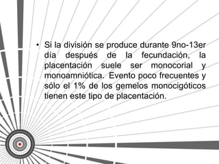 • Si la división se produce durante 9no-13er
  día después de la fecundación, la
  placentación suele ser monocorial y
  monoamniótica. Evento poco frecuentes y
  sólo el 1% de los gemelos monocigóticos
  tienen este tipo de placentación.
 