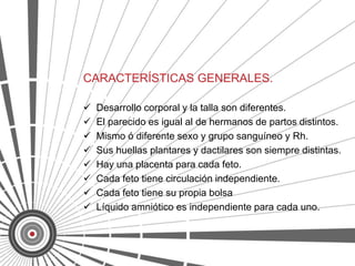 CARACTERÍSTICAS GENERALES.

   Desarrollo corporal y la talla son diferentes.
   El parecido es igual al de hermanos de partos distintos.
   Mismo ó diferente sexo y grupo sanguíneo y Rh.
   Sus huellas plantares y dactilares son siempre distintas.
   Hay una placenta para cada feto.
   Cada feto tiene circulación independiente.
   Cada feto tiene su propia bolsa
   Líquido amniótico es independiente para cada uno.
 