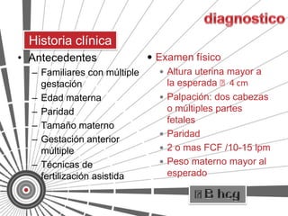 Historia clínica
• Antecedentes                 Examen físico
  –   Familiares con múltiple     Altura uterina mayor a
      gestación                    la esperada ˃4 cm
  –   Edad materna                Palpación: dos cabezas
  –   Paridad                      o múltiples partes
                                   fetales
  –   Tamaño materno
                                  Paridad
  –   Gestación anterior
      múltiple                    2 o mas FCF /10-15 lpm

  –   Técnicas de                 Peso materno mayor al
      fertilización asistida       esperado
 