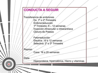CONDUCTA A SEGUIR

Transferencia de embriones
         Dx: 1º o 2º Trimestre
         Embriorreducción
         1º Trimestre: 9 – 12 semanas
         Inyección intraovular o intracardíaca
         Cloruro de Potasio

         Fetorreducción
         Electiva: 10 a 12 semanas
         Selectiva: 2º o 3º Trimestre

Reposo
         Casa: 16 a 20 semanas

Dieta
         Hiperproteica, hipercalórica, Hierro y vitaminas.
 