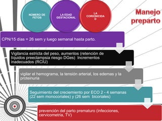 LA
              NÚMERO DE        LA EDAD
                                              CORIONICIDA
                FETOS        GESTACIONAL
                                                   D




CPN/15 días = 26 sem y luego semanal hasta parto.


    Vigilancia estricta del peso, aumentos (retención de
    líquidos preeclampsia riesgo DGes) Incrementos
    inadecuados (RCIU)


         vigilar el hemograma, la tensión arterial, los edemas y la
         proteinuria


              Seguimiento del creciemiento por ECO 2 - 4 semanas
              (22 sem monocoriales) y (26 sem bicoriales)


                   prevención del parto prematuro (infecciones,
                   cervicometria, TV)
 