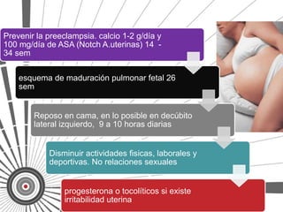 Prevenir la preeclampsia. calcio 1-2 g/día y
100 mg/día de ASA (Notch A.uterinas) 14 -
34 sem


    esquema de maduración pulmonar fetal 26
    sem


        Reposo en cama, en lo posible en decúbito
        lateral izquierdo, 9 a 10 horas diarias


            Disminuir actividades fisicas, laborales y
            deportivas. No relaciones sexuales


                 progesterona o tocolíticos si existe
                 irritabilidad uterina
 