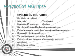 EVOLUCIÓN DEL PARTO
1.   Decidir la vía del parto
     34 o más                    Vía Vaginal
     Menos de 27 semanas         Cesárea
2.   Uso de oxitócicos si la dinámica es defectuosa
3.   Preparación para maniobras y cesáreas de emergencia
4.   Disposición de Neonatólogos
5.   Vía periférica para administrar fluidos
6.   Prevenir y tratar hipotonía y hemorragia puerperal
7.   Anestesia
8.   Episiotomía oblicua
 