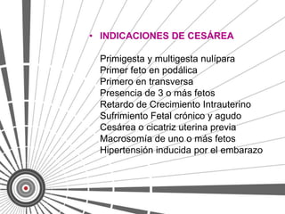 • INDICACIONES DE CESÁREA

 Primigesta y multigesta nulípara
 Primer feto en podálica
 Primero en transversa
 Presencia de 3 o más fetos
 Retardo de Crecimiento Intrauterino
 Sufrimiento Fetal crónico y agudo
 Cesárea o cicatriz uterina previa
 Macrosomía de uno o más fetos
 Hipertensión inducida por el embarazo
 