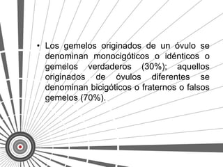 • Los gemelos originados de un óvulo se
  denominan monocigóticos o idénticos o
  gemelos verdaderos (30%); aquellos
  originados de óvulos diferentes se
  denominan bicigóticos o fraternos o falsos
  gemelos (70%).
 