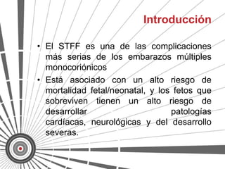 Introducción

• El STFF es una de las complicaciones
  más serias de los embarazos múltiples
  monocoriónicos
• Está asociado con un alto riesgo de
  mortalidad fetal/neonatal, y los fetos que
  sobreviven tienen un alto riesgo de
  desarrollar                     patologías
  cardíacas, neurológicas y del desarrollo
  severas.
 