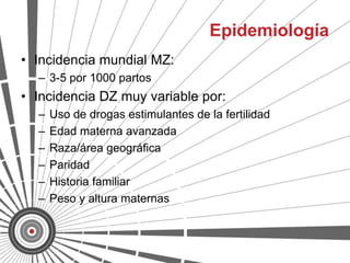 Epidemiología
• Incidencia mundial MZ:
  – 3-5 por 1000 partos
• Incidencia DZ muy variable por:
  –   Uso de drogas estimulantes de la fertilidad
  –   Edad materna avanzada
  –   Raza/área geográfica
  –   Paridad
  –   Historia familiar
  –   Peso y altura maternas
 